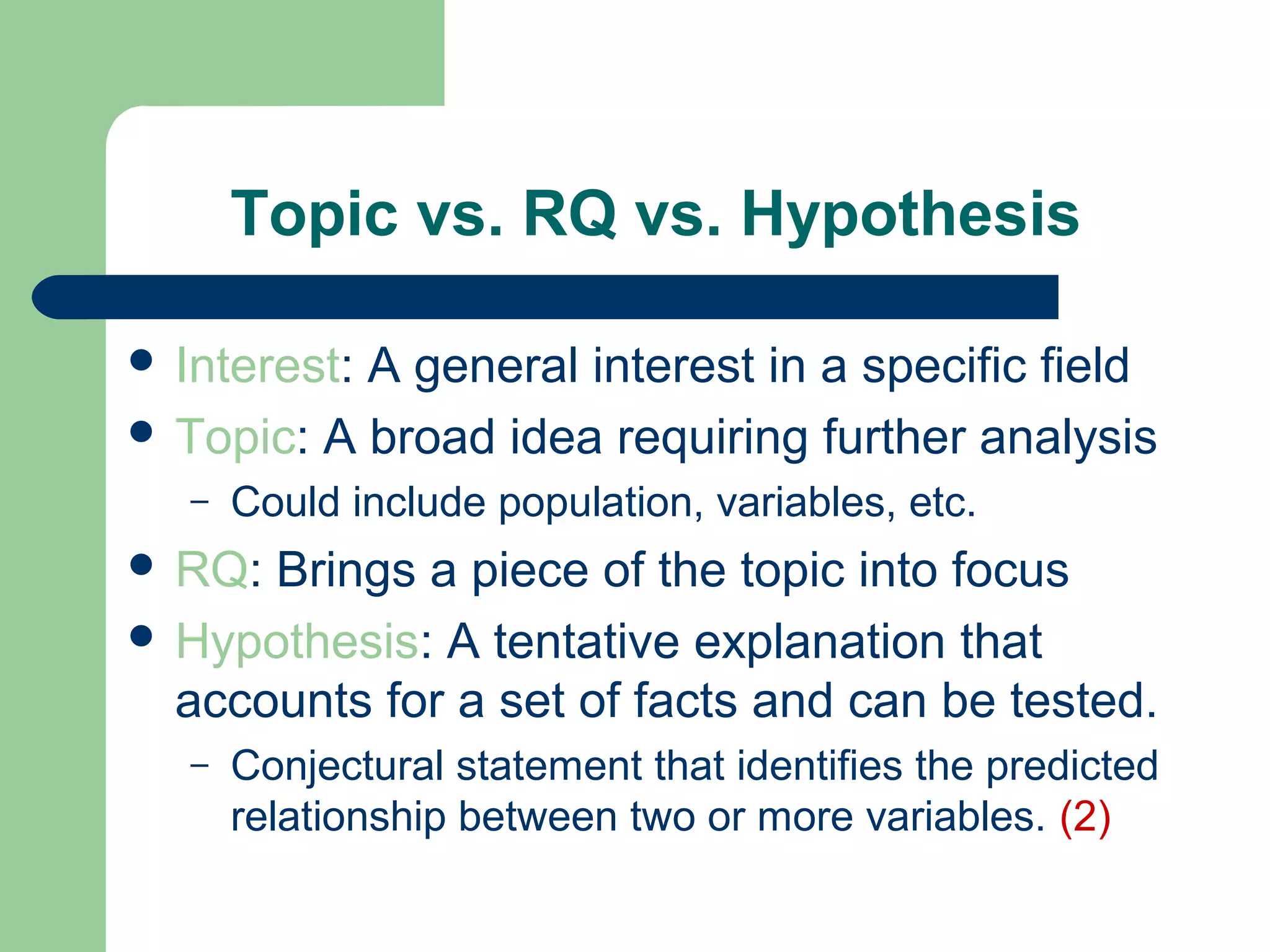Topic vs. RQ vs. Hypothesis
 Interest: A general interest in a specific field
 Topic: A broad idea requiring further analysis
– Could include population, variables, etc.
 RQ: Brings a piece of the topic into focus
 Hypothesis: A tentative explanation that
accounts for a set of facts and can be tested.
– Conjectural statement that identifies the predicted
relationship between two or more variables. (2)
 
