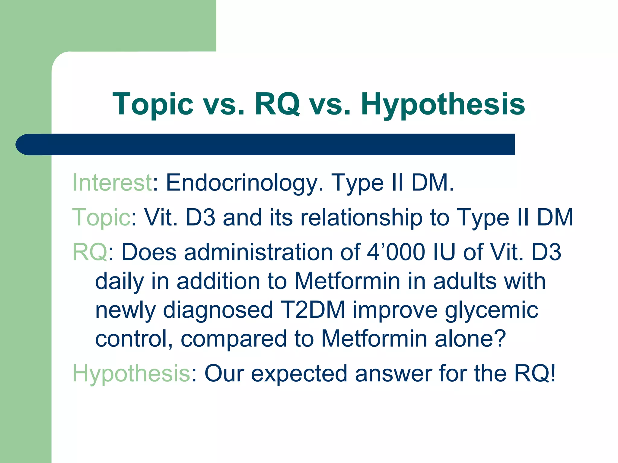 Topic vs. RQ vs. Hypothesis
Interest: Endocrinology. Type II DM.
Topic: Vit. D3 and its relationship to Type II DM
RQ: Does administration of 4’000 IU of Vit. D3
daily in addition to Metformin in adults with
newly diagnosed T2DM improve glycemic
control, compared to Metformin alone?
Hypothesis: Our expected answer for the RQ!
 