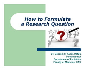How to Formulate
a Research Question
Dr. Bassem S. Kurdi, MBBS
Demonstrator
Department of Pediatrics
Faculty of Medicine, KAU
 