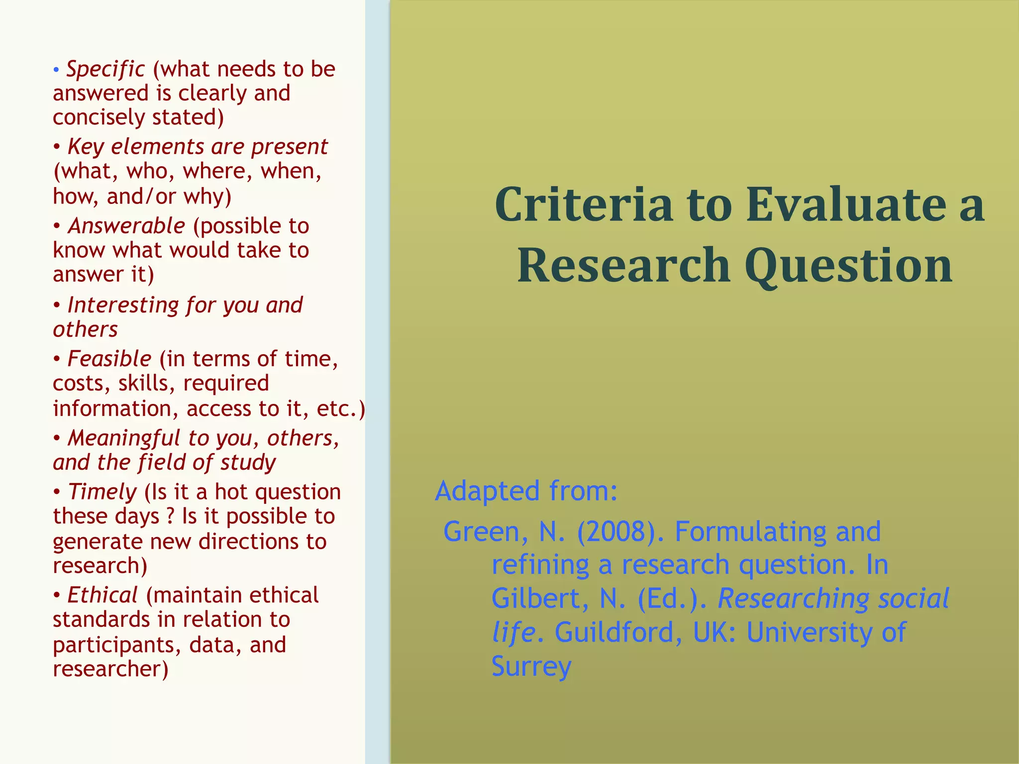 •  Specific (what needs to be

answered is clearly and
concisely stated)
•  Key elements are present
(what, who, where, when,
how, and/or why)
•  Answerable (possible to
know what would take to
answer it)
•  Interesting for you and
others
•  Feasible (in terms of time,
costs, skills, required
information, access to it, etc.)
•  Meaningful to you, others,
and the field of study
•  Timely (Is it a hot question
these days ? Is it possible to
generate new directions to
research)
•  Ethical (maintain ethical
standards in relation to
participants, data, and
researcher)

	
  Criteria	
  to	
  Evaluate	
  a	
  

Research	
  Question	
  

Adapted from:
Green, N. (2008). Formulating and
refining a research question. In
Gilbert, N. (Ed.). Researching social
life. Guildford, UK: University of
Surrey

 