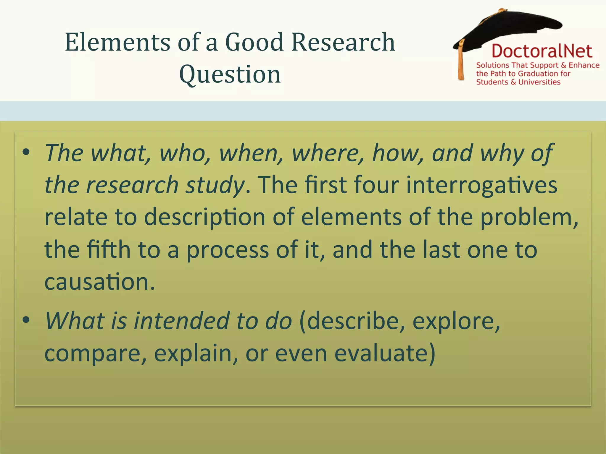 Elements	
  of	
  a	
  Good	
  Research	
  
Question	
  
•  The	
  what,	
  who,	
  when,	
  where,	
  how,	
  and	
  why	
  of	
  
the	
  research	
  study.	
  The	
  ﬁrst	
  four	
  interroga>ves	
  
relate	
  to	
  descrip>on	
  of	
  elements	
  of	
  the	
  problem,	
  
the	
  ﬁQh	
  to	
  a	
  process	
  of	
  it,	
  and	
  the	
  last	
  one	
  to	
  
causa>on.	
  
•  What	
  is	
  intended	
  to	
  do	
  (describe,	
  explore,	
  
compare,	
  explain,	
  or	
  even	
  evaluate)	
  

 