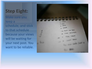 Step Eight:
Make sure you
keep a
schedule, and stick
to that schedule
because your views
will be waiting for
your next post. You
want to be reliable.
 