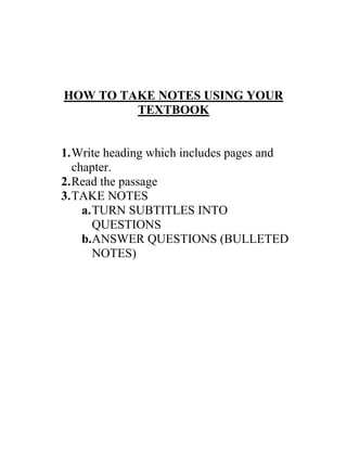 HOW TO TAKE NOTES USING YOUR
         TEXTBOOK


1. Write heading which includes pages and
   chapter.
2. Read the passage
3. TAKE NOTES
     a. TURN SUBTITLES INTO
        QUESTIONS
     b.ANSWER QUESTIONS (BULLETED
        NOTES)
 