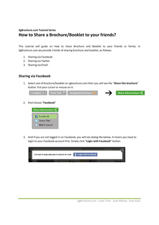  


SgBrochure.com Tutorial Series 
How to Share a Brochure/Booklet to your friends? 
 
 
This  tutorial  will  guide  on  how  to  share  Brochure  and  Booklet  to  your  friends  or  family.  In 
SgBrochure.com we provide 3 kinds of sharing brochure and booklet, as follows: 

    1. Sharing via Facebook  
    2. Sharing via Twitter 
    3. Sharing via Email. 
        

Sharing via Facebook 
    1. Select one of brochure/booklet on sgbrochure.com then you will see the “Share this brochure” 
       button. Put your cursor or mouse on it: 

                                                                                                                
        
    2. And choose “Facebook”  
        
        

 

 

                                             

    3. And if you are not logged in on Facebook, you will see dialog like below. It means you have to 
       login to your Facebook account first. Simply click “Login with Facebook” button. 
        

 

 

 

 

 

 

 


                                                   SgBrochure.com | Save Time . Save Money . Save Gaia 
 
 