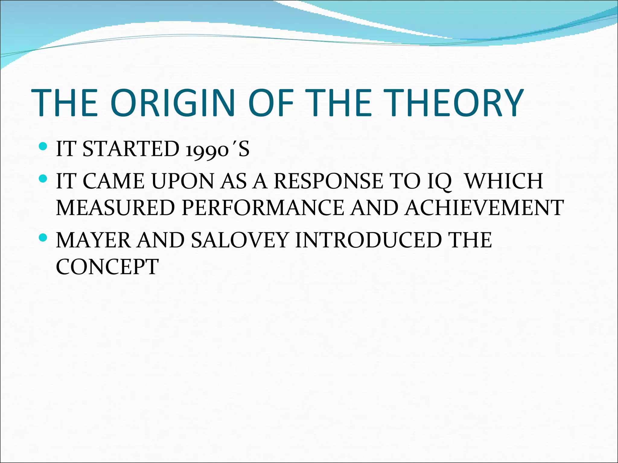 THE ORIGIN OF THE THEORY
IT STARTED 1990´S
IT CAME UPON AS A RESPONSE TO IQ WHICH
MEASURED PERFORMANCE AND ACHIEVEMENT
MAYER AND SALOVEY INTRODUCED THE
CONCEPT