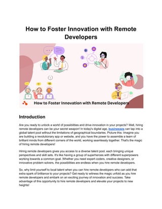 How to Foster Innovation with Remote
Developers
Introduction
Are you ready to unlock a world of possibilities and drive innovation in your projects? Well, hiring
remote developers can be your secret weapon! In today's digital age, businesses can tap into a
global talent pool without the limitations of geographical boundaries. Picture this: Imagine you
are building a revolutionary app or website, and you have the power to assemble a team of
brilliant minds from different corners of the world, working seamlessly together. That's the magic
of hiring remote developers!
Hiring remote developers gives you access to a diverse talent pool, each bringing unique
perspectives and skill sets. It's like having a group of superheroes with different superpowers
working towards a common goal. Whether you need expert coders, creative designers, or
innovative problem solvers, the possibilities are endless when you hire remote developers.
So, why limit yourself to local talent when you can hire remote developers who can add that
extra spark of brilliance to your projects? Get ready to witness the magic unfold as you hire
remote developers and embark on an exciting journey of innovation and success. Take
advantage of this opportunity to hire remote developers and elevate your projects to new
heights!
 
