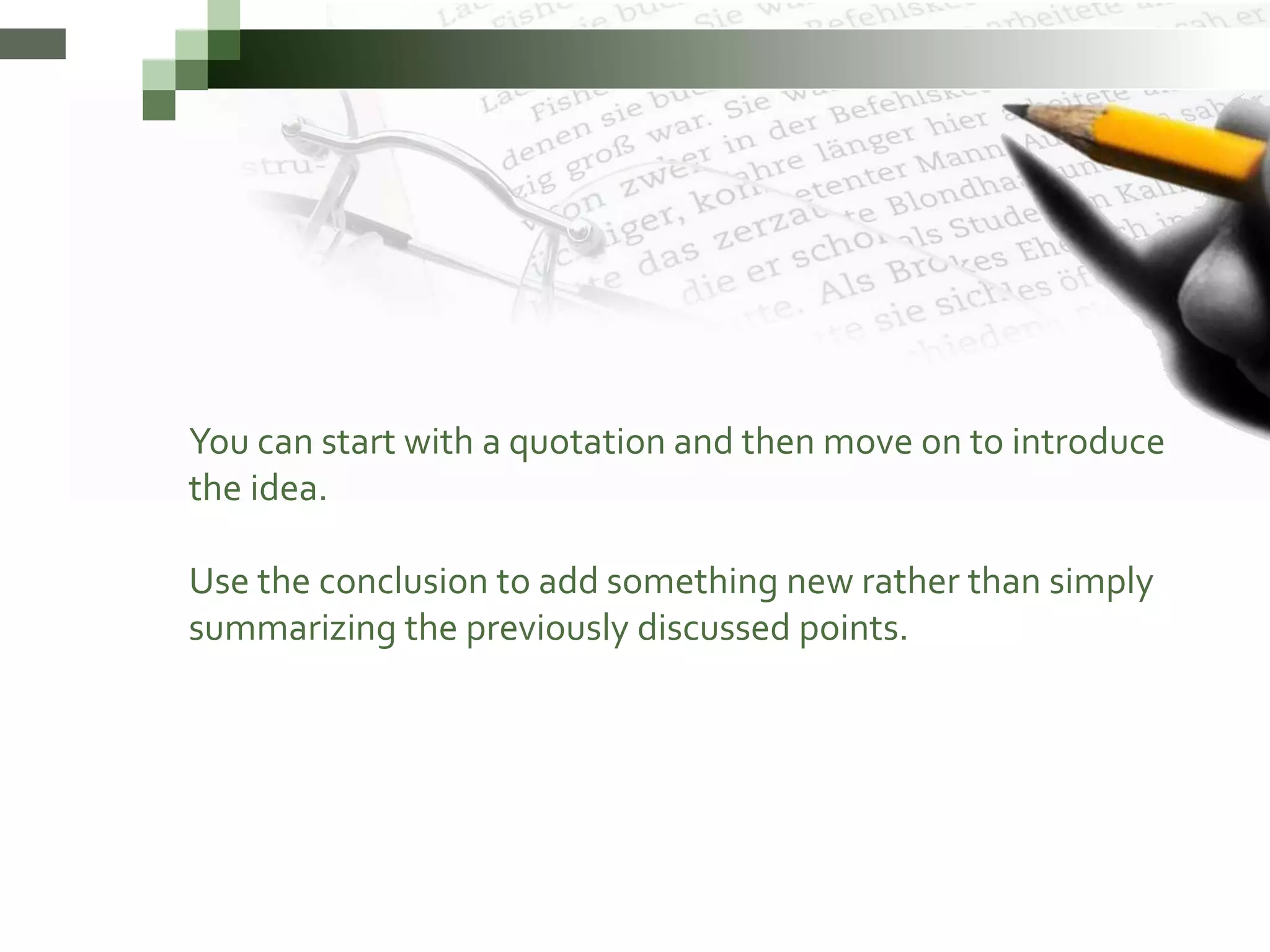 You can start with a quotation and then move on to introduce
the idea.
Use the conclusion to add something new rather than simply
summarizing the previously discussed points.