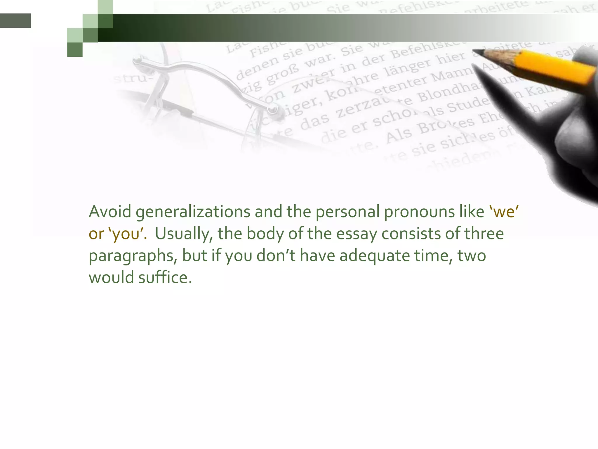 Avoid generalizations and the personal pronouns like ‘we’
or ‘you’. Usually, the body of the essay consists of three
paragraphs, but if you don’t have adequate time, two
would suffice.