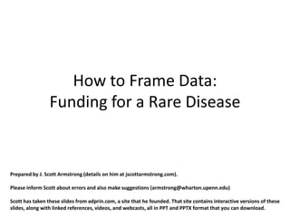 How to Frame Data:
                 Funding for a Rare Disease


Prepared by J. Scott Armstrong (details on him at jscottarmstrong.com).

Please inform Scott about errors and also make suggestions (armstrong@wharton.upenn.edu)

Scott has taken these slides from adprin.com, a site that he founded. That site contains interactive versions of these
slides, along with linked references, videos, and webcasts, all in PPT and PPTX format that you can download.
 