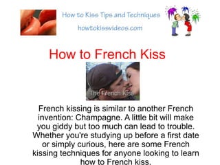 How to French Kiss French kissing is similar to another French invention: Champagne. A little bit will make you giddy but too much can lead to trouble. Whether you&apos;re studying up before a first date or simply curious, here are some French kissing techniques for anyone looking to learn how to French kiss. 