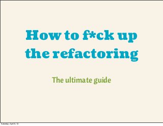 How to f*ck up
the refactoring
The ultimate guide
Saturday, April 6, 13
 