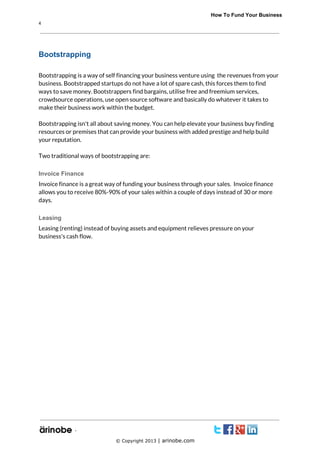              How To Fund Your Business
4

Bootstrapping
Bootstrapping is a way of self financing your business venture using the revenues from your
business. Bootstrapped startups do not have a lot of spare cash, this forces them to find
ways to save money. Bootstrappers find bargains, utilise free and freemium services,
crowdsource operations, use open source software and basically do whatever it takes to
make their business work within the budget.
Bootstrapping isn't all about saving money. You can help elevate your business buy finding
resources or premises that can provide your business with added prestige and help build
your reputation.
Two traditional ways of bootstrapping are:
Invoice Finance
Invoice finance is a great way of funding your business through your sales. Invoice finance
allows you to receive 80%-90% of your sales within a couple of days instead of 30 or more
days.
Leasing
Leasing (renting) instead of buying assets and equipment relieves pressure on your
business's cash flow.

`
© Copyright 2013 | arinobe.com

 
