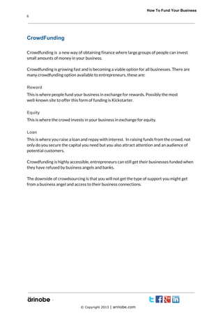              How To Fund Your Business
6

CrowdFunding
Crowdfunding is a new way of obtaining finance where large groups of people can invest
small amounts of money in your business.
Crowdfunding is growing fast and is becoming a viable option for all businesses. There are
many crowdfunding option available to entrepreneurs, these are:
Reward
This is where people fund your business in exchange for rewards. Possibly the most
well-known site to offer this form of funding is Kickstarter.
Equity
This is where the crowd invests in your business in exchange for equity.
Loan
This is where you raise a loan and repay with interest. In raising funds from the crowd, not
only do you secure the capital you need but you also attract attention and an audience of
potential customers.
Crowdfunding is highly accessible, entrepreneurs can still get their businesses funded when
they have refused by business angels and banks.
The downside of crowdsourcing is that you will not get the type of support you might get
from a business angel and access to their business connections.

`
© Copyright 2013 | arinobe.com

 