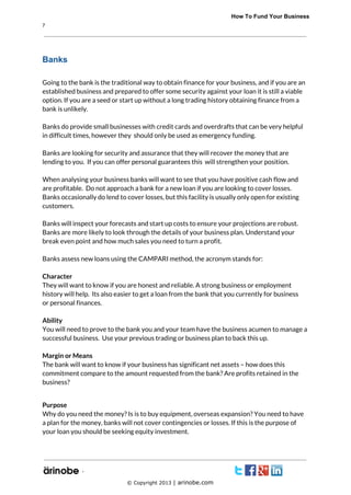             How To Fund Your Business
7

Banks
Going to the bank is the traditional way to obtain finance for your business, and if you are an
established business and prepared to offer some security against your loan it is still a viable
option. If you are a seed or start up without a long trading history obtaining finance from a
bank is unlikely.
Banks do provide small businesses with credit cards and overdrafts that can be very helpful
in difficult times, however they should only be used as emergency funding.
Banks are looking for security and assurance that they will recover the money that are
lending to you. If you can offer personal guarantees this will strengthen your position.
When analysing your business banks will want to see that you have positive cash flow and
are profitable. Do not approach a bank for a new loan if you are looking to cover losses.
Banks occasionally do lend to cover losses, but this facility is usually only open for existing
customers.
Banks will inspect your forecasts and start up costs to ensure your projections are robust.
Banks are more likely to look through the details of your business plan. Understand your
break even point and how much sales you need to turn a profit.
Banks assess new loans using the CAMPARI method, the acronym stands for:
Character
They will want to know if you are honest and reliable. A strong business or employment
history will help. Its also easier to get a loan from the bank that you currently for business
or personal finances.
Ability
You will need to prove to the bank you and your team have the business acumen to manage a
successful business. Use your previous trading or business plan to back this up.
Margin or Means
The bank will want to know if your business has significant net assets – how does this
commitment compare to the amount requested from the bank? Are profits retained in the
business?
Purpose
Why do you need the money? Is is to buy equipment, overseas expansion? You need to have
a plan for the money, banks will not cover contingencies or losses. If this is the purpose of
your loan you should be seeking equity investment.

`
© Copyright 2013 | arinobe.com

 
