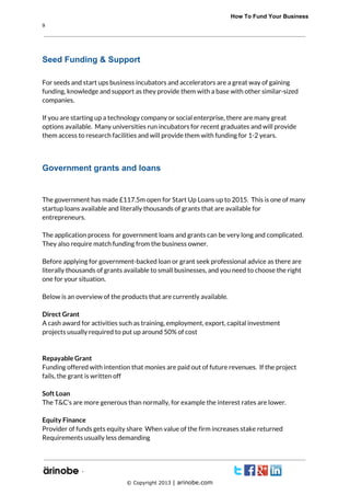             How To Fund Your Business
9

Seed Funding & Support
For seeds and start ups business incubators and accelerators are a great way of gaining
funding, knowledge and support as they provide them with a base with other similar-sized
companies.
If you are starting up a technology company or social enterprise, there are many great
options available. Many universities run incubators for recent graduates and will provide
them access to research facilities and will provide them with funding for 1-2 years.

Government grants and loans

The government has made £117.5m open for Start Up Loans up to 2015. This is one of many
startup loans available and literally thousands of grants that are available for
entrepreneurs.
The application process for government loans and grants can be very long and complicated.
They also require match funding from the business owner.
Before applying for government-backed loan or grant seek professional advice as there are
literally thousands of grants available to small businesses, and you need to choose the right
one for your situation.
Below is an overview of the products that are currently available.
Direct Grant
A cash award for activities such as training, employment, export, capital investment
projects usually required to put up around 50% of cost

Repayable Grant
Funding offered with intention that monies are paid out of future revenues. If the project
fails, the grant is written off
Soft Loan
The T&C’s are more generous than normally, for example the interest rates are lower.
Equity Finance
Provider of funds gets equity share When value of the firm increases stake returned
Requirements usually less demanding

`
© Copyright 2013 | arinobe.com

 