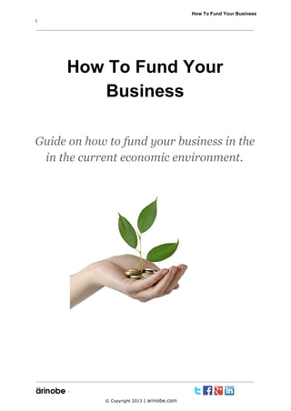              How To Fund Your Business
1

How To Fund Your
Business
Guide on how to fund your business in the
in the current economic environment.

`
© Copyright 2013 | arinobe.com

 