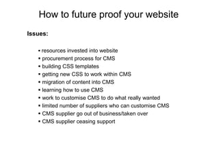 How to future proof your website
Issues:

    resources invested into website
    procurement process for CMS
    building CSS templates
    getting new CSS to work within CMS
    migration of content into CMS
    learning how to use CMS
    work to customise CMS to do what really wanted
    limited number of suppliers who can customise CMS
    CMS supplier go out of business/taken over
    CMS supplier ceasing support
 