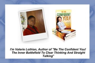 I'm Valerie Lothian, Author of "Be The Confident You!
  The Inner Battlefield To Clear Thinking And Straight
                         Talking”
 