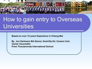 How to gain entry to Overseas
Universities
   Based on over 12 years Experience in Chiang Mai

   By Jon Hartmann BA (Hons), Grad.Dip Ed, Careers Cert.
   Career Counsellor
   Prem Tinsulanonda International School
 