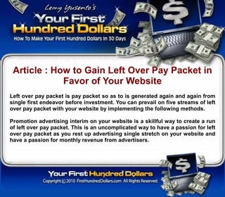 Article : How to Gain Left Over Pay Packet in
             Favor of Your Website
Left over pay packet is pay packet so as to is generated again and again from
single first endeavor before investment. You can prevail on five streams of left
over pay packet with your website by implementing the following methods.

Promotion advertising interim on your website is a skillful way to create a run
of left over pay packet. This is an uncomplicated way to have a passion for left
over pay packet as you rest up advertising single stretch on your website and
have a passion for monthly revenue from advertisers.
 