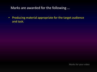 Marks are awarded for the following … 
• Producing material appropriate for the target audience 
and task. 
Marks for your video 
 