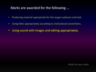Marks are awarded for the following … 
• Producing material appropriate for the target audience and task. 
• Using titles appropriately according to institutional conventions. 
• Using sound with images and editing appropriately. 
Marks for your video 
 