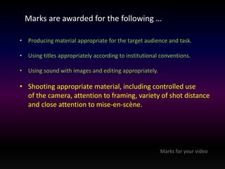 Marks are awarded for the following … 
• Producing material appropriate for the target audience and task. 
• Using titles appropriately according to institutional conventions. 
• Using sound with images and editing appropriately. 
• Shooting appropriate material, including controlled use 
of the camera, attention to framing, variety of shot distance 
and close attention to mise-en-scène. 
Marks for your video 
 