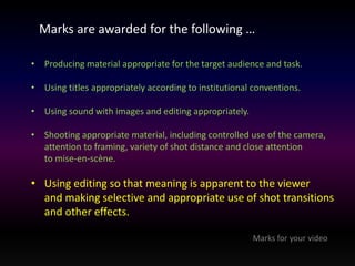 Marks are awarded for the following … 
• Producing material appropriate for the target audience and task. 
• Using titles appropriately according to institutional conventions. 
• Using sound with images and editing appropriately. 
• Shooting appropriate material, including controlled use of the camera, 
attention to framing, variety of shot distance and close attention 
to mise-en-scène. 
• Using editing so that meaning is apparent to the viewer 
and making selective and appropriate use of shot transitions 
and other effects. 
Marks for your video 
 