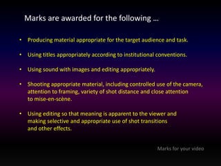 Marks are awarded for the following … 
• Producing material appropriate for the target audience and task. 
• Using titles appropriately according to institutional conventions. 
• Using sound with images and editing appropriately. 
• Shooting appropriate material, including controlled use of the camera, 
attention to framing, variety of shot distance and close attention 
to mise-en-scène. 
• Using editing so that meaning is apparent to the viewer and 
making selective and appropriate use of shot transitions 
and other effects. 
Marks for your video 
 