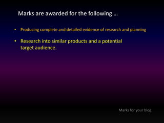 Marks are awarded for the following … 
• Producing complete and detailed evidence of research and planning 
• Research into similar products and a potential 
target audience. 
Marks for your blog 
 