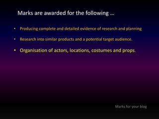 Marks are awarded for the following … 
• Producing complete and detailed evidence of research and planning 
• Research into similar products and a potential target audience. 
• Organisation of actors, locations, costumes and props. 
Marks for your blog 
 