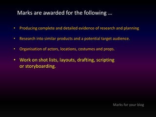 Marks are awarded for the following … 
• Producing complete and detailed evidence of research and planning 
• Research into similar products and a potential target audience. 
• Organisation of actors, locations, costumes and props. 
• Work on shot lists, layouts, drafting, scripting 
or storyboarding. 
Marks for your blog 
 