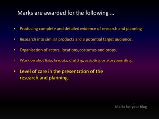 Marks are awarded for the following … 
• Producing complete and detailed evidence of research and planning 
• Research into similar products and a potential target audience. 
• Organisation of actors, locations, costumes and props. 
• Work on shot lists, layouts, drafting, scripting or storyboarding. 
• Level of care in the presentation of the 
research and planning. 
Marks for your blog 
 