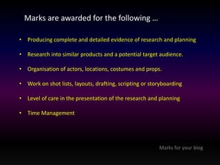 Marks are awarded for the following … 
• Producing complete and detailed evidence of research and planning 
• Research into similar products and a potential target audience. 
• Organisation of actors, locations, costumes and props. 
• Work on shot lists, layouts, drafting, scripting or storyboarding 
• Level of care in the presentation of the research and planning 
• Time Management 
Marks for your blog 
 