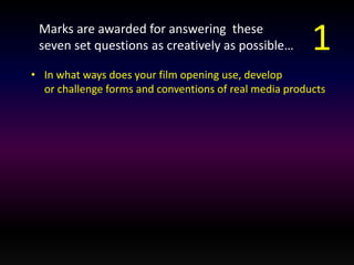 Marks are awarded for answering these 
seven set questions as creatively as possible… 
• In what ways does your film opening use, develop 
1 
or challenge forms and conventions of real media products 
 