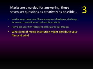 Marks are awarded for answering these 
seven set questions as creatively as possible… 
• In what ways does your film opening use, develop or challenge 
forms and conventions of real media products 
• How does your film represent particular social groups? 
• What kind of media institution might distribute your 
film and why? 
3 
 