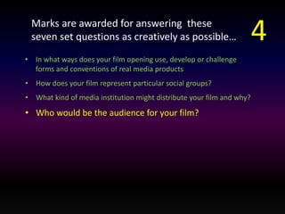 Marks are awarded for answering these 
seven set questions as creatively as possible… 
• In what ways does your film opening use, develop or challenge 
forms and conventions of real media products 
• How does your film represent particular social groups? 
• What kind of media institution might distribute your film and why? 
• Who would be the audience for your film? 
4 
 