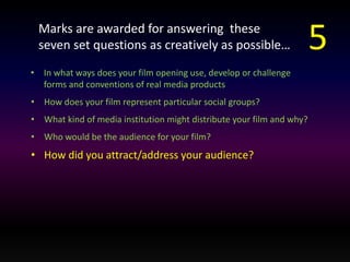 Marks are awarded for answering these 
seven set questions as creatively as possible… 
• In what ways does your film opening use, develop or challenge 
forms and conventions of real media products 
• How does your film represent particular social groups? 
• What kind of media institution might distribute your film and why? 
• Who would be the audience for your film? 
• How did you attract/address your audience? 
5 
 