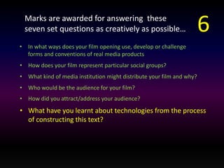 Marks are awarded for answering these 
seven set questions as creatively as possible… 
• In what ways does your film opening use, develop or challenge 
forms and conventions of real media products 
• How does your film represent particular social groups? 
• What kind of media institution might distribute your film and why? 
• Who would be the audience for your film? 
• How did you attract/address your audience? 
• What have you learnt about technologies from the process 
of constructing this text? 
6 
 