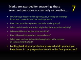 Marks are awarded for answering these 
seven set questions as creatively as possible… 
• In what ways does your film opening use, develop or challenge 
forms and conventions of real media products 
• How does your film represent particular social groups? 
• What kind of media institution might distribute your film and why? 
• Who would be the audience for your film? 
• How did you attract/address your audience? 
• What have you learnt about technologies from the process 
of constructing this text? 
7 
• Looking back at your preliminary task, what do you feel you 
have learnt in the progression from it to the final production? 
 