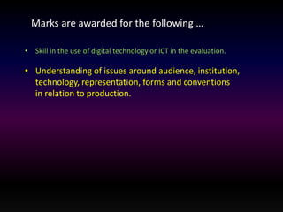 Marks are awarded for the following … 
• Skill in the use of digital technology or ICT in the evaluation. 
• Understanding of issues around audience, institution, 
technology, representation, forms and conventions 
in relation to production. 
 