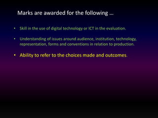Marks are awarded for the following … 
• Skill in the use of digital technology or ICT in the evaluation. 
• Understanding of issues around audience, institution, technology, 
representation, forms and conventions in relation to production. 
• Ability to refer to the choices made and outcomes. 
 