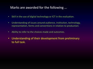 Marks are awarded for the following … 
• Skill in the use of digital technology or ICT in the evaluation. 
• Understanding of issues around audience, institution, technology, 
representation, forms and conventions in relation to production. 
• Ability to refer to the choices made and outcomes. 
• Understanding of their development from preliminary 
to full task. 
 