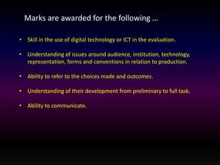 Marks are awarded for the following … 
• Skill in the use of digital technology or ICT in the evaluation. 
• Understanding of issues around audience, institution, technology, 
representation, forms and conventions in relation to production. 
• Ability to refer to the choices made and outcomes. 
• Understanding of their development from preliminary to full task. 
• Ability to communicate. 
 