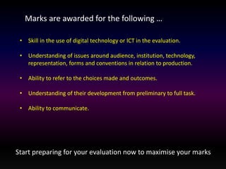 Marks are awarded for the following … 
• Skill in the use of digital technology or ICT in the evaluation. 
• Understanding of issues around audience, institution, technology, 
representation, forms and conventions in relation to production. 
• Ability to refer to the choices made and outcomes. 
• Understanding of their development from preliminary to full task. 
• Ability to communicate. 
Start preparing for your evaluation now to maximise your marks 
