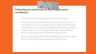 Following are some cues on how to gain more
confidence
Confidence is one of the secrets of every successful person.
What is confidence? We have heard many definitions, but to me, it is
nothing but trust, be it on yourself or others. Measuring confidence is
very difficult as it is a product of accomplishments, choices, attitudes,
situations, and so forth. If you learn how to gain more confidence,
then you will possess one of the greatest treasures in life.
As per a recent study at the University of Melbourne, confident people
went on to earn higher wages and gets promoted quickly
 