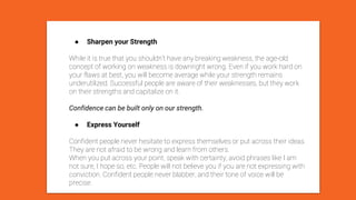 ● Sharpen your Strength
While it is true that you shouldn’t have any breaking weakness, the age-old
concept of working on weakness is downright wrong. Even if you work hard on
your flaws at best, you will become average while your strength remains
underutilized. Successful people are aware of their weaknesses, but they work
on their strengths and capitalize on it.
Confidence can be built only on our strength.
● Express Yourself
Confident people never hesitate to express themselves or put across their ideas.
They are not afraid to be wrong and learn from others.
When you put across your point, speak with certainty, avoid phrases like I am
not sure, I hope so, etc. People will not believe you if you are not expressing with
conviction. Confident people never blabber, and their tone of voice will be
precise.
 