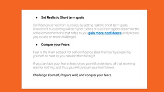 ● Set Realistic Short term goals
Confidence comes from success; by setting realistic short term goals,
chances of succeeding will be higher. Series of success triggers dopamine the
achievement hormone that helps to you gain more confidence and prepare
you to take on more challenges.
● Conquer your Fears:
Fear is the main setback for self-confidence. Beat that fear by preparing
yourself as hard as you can and then facing it.
If you can face your fear at least once, you will understand all that worrying
was for nothing, and thus you will conquer your fear forever.
Challenge Yourself, Prepare well, and conquer your fears.
 