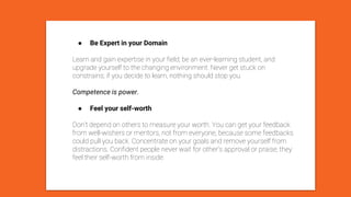 ● Be Expert in your Domain
Learn and gain expertise in your field; be an ever-learning student, and
upgrade yourself to the changing environment. Never get stuck on
constrains; if you decide to learn, nothing should stop you.
Competence is power.
● Feel your self-worth
Don’t depend on others to measure your worth. You can get your feedback
from well-wishers or mentors, not from everyone, because some feedbacks
could pull you back. Concentrate on your goals and remove yourself from
distractions. Confident people never wait for other’s approval or praise; they
feel their self-worth from inside.
 