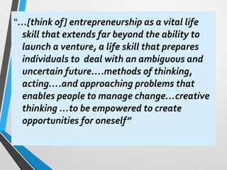 “…[think of] entrepreneurship as a vital life
skill that extends far beyond the ability to
launch a venture, a life skill that prepares
individuals to deal with an ambiguous and
uncertain future….methods of thinking,
acting….and approaching problems that
enables people to manage change…creative
thinking …to be empowered to create
opportunities for oneself”
 